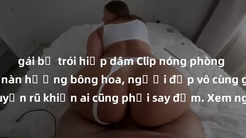 gái bị trói hiếp dâm Clip nóng phòng tắm: Hít thở nồng nàn hương bông hoa, người đẹp vô cùng gợi cảm và quyến rũ khiến ai cũng phải say đắm. Xem ngay để trải nghiệm điều đặc biệt!