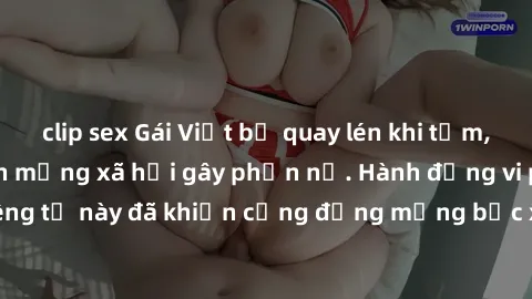 clip sex Gái Việt bị quay lén khi tắm, clip lan truyền trên mạng xã hội gây phẫn nộ. Hành động vi phạm quyền riêng tư này đã khiến cộng đồng mạng bức xúc và đòi trừng phạt thật nghiêm khắc.