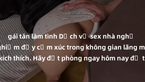 gái tân làm tình Dịch vụ sex nhà nghỉ đẳng cấp: Trải nghiệm đầy cảm xúc trong không gian lãng mạn, đầy kích thích. Hãy đặt phòng ngay hôm nay để thỏa mãn khát khao của bạn!