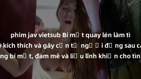 phim jav vietsub Bí mật quay lén làm tình: Câu chuyện đầy kích thích và gây cấn từ người đứng sau camera. Hành động bí mật, đam mê và liều lĩnh khiến cho tình yêu trở nên mãnh liệt hơn bao giờ hết.
