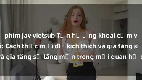 phim jav vietsub Tận hưởng khoái cảm với sex ngoài trời: Cách thức mới để kích thích và gia tăng sự lãng mạn trong mối quan hệ của bạn!