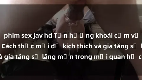 phim sex jav hd Tận hưởng khoái cảm với sex ngoài trời: Cách thức mới để kích thích và gia tăng sự lãng mạn trong mối quan hệ của bạn!