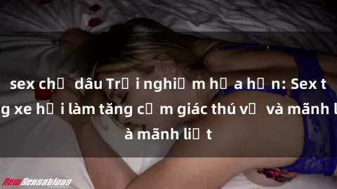 sex chị dâu Trải nghiệm hứa hẹn: Sex trong xe hơi làm tăng cảm giác thú vị và mãnh liệt