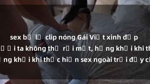 sex bị lộ clip nóng Gái Việt xinh đẹp quyến rũ khiến người ta không thể rời mắt, hứng khởi khi thực hiện sex ngoài trời đầy cảm xúc.