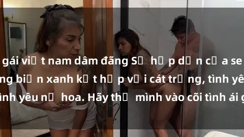 gái việt nam dâm đãng Sự hấp dẫn của sex bãi biển: Khi sóng biển xanh kết hợp với cát trắng, tình yêu nở hoa. Hãy thả mình vào cõi tình ái giữa sóng biển!