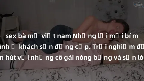 sex bà mẹ việt nam Những lời mời bí mật: Gái Việt làm tình ở khách sạn đẳng cấp. Trải nghiệm độc đáo và cuốn hút với những cô gái nóng bỏng và sẵn lòng thỏa mãn mọi nhu cầu của bạn.
