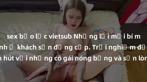 sex bạo lực vietsub Những lời mời bí mật: Gái Việt làm tình ở khách sạn đẳng cấp. Trải nghiệm độc đáo và cuốn hút với những cô gái nóng bỏng và sẵn lòng thỏa mãn mọi nhu cầu của bạn.