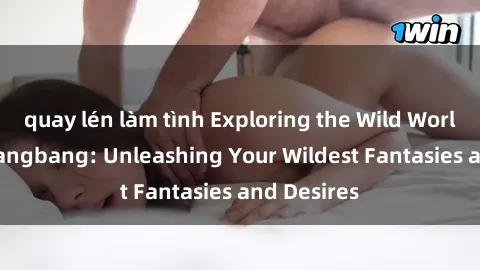 quay lén làm tình Exploring the Wild World of Sex Gangbang: Unleashing Your Wildest Fantasies and Desires