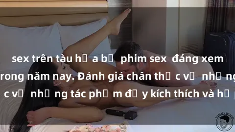 sex trên tàu hỏa bộ phim sex  đáng xem không thể bỏ lỡ trong năm nay. Đánh giá chân thực về những tác phẩm đầy kích thích và hấp dẫn này.