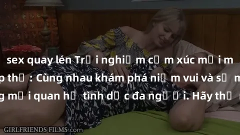 sex quay lén Trải nghiệm cảm xúc mới mẻ với làm tình tập thể: Cùng nhau khám phá niềm vui và sự mãnh liệt trong mối quan hệ tình dục đa người. Hãy thử ngay để biết cảm giác thú vị này!