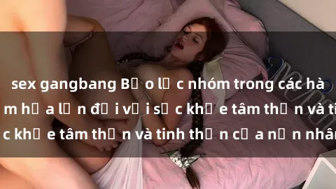 sex gangbang Bạo lực nhóm trong các hành vi tình dục: Hiểm họa lớn đối với sức khỏe tâm thần và tinh thần của nạn nhân.
