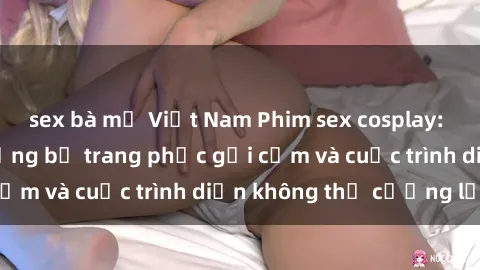 sex bà mẹ Việt Nam Phim sex cosplay: Giấc mơ  cùng những bộ trang phục gợi cảm và cuộc trình diễn không thể cưỡng lại!