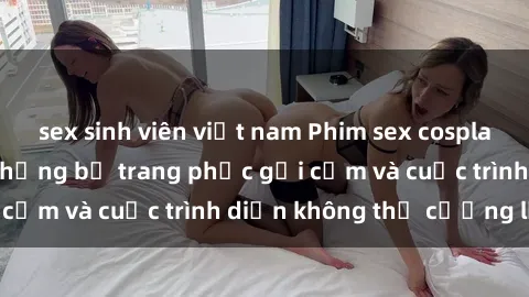 sex sinh viên việt nam Phim sex cosplay: Giấc mơ  cùng những bộ trang phục gợi cảm và cuộc trình diễn không thể cưỡng lại!