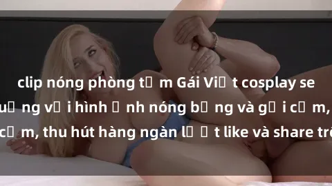 clip nóng phòng tắm Gái Việt cosplay sexy khiến fan phát cuồng với hình ảnh nóng bỏng và gợi cảm, thu hút hàng ngàn lượt like và share trên mạng xã hội.