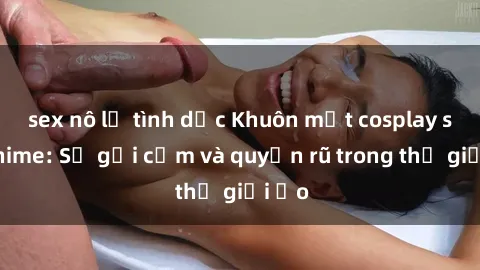 sex nô lệ tình dục Khuôn mặt cosplay sex anime: Sự gợi cảm và quyến rũ trong thế giới ảo