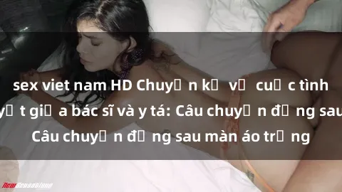 sex viet nam HD Chuyện kể về cuộc tình đầy nhiệt huyết giữa bác sĩ và y tá: Câu chuyện đằng sau màn áo trắng