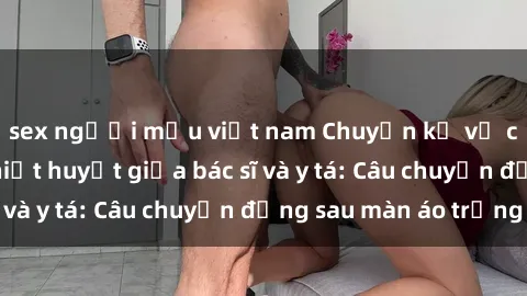 sex người mẫu việt nam Chuyện kể về cuộc tình đầy nhiệt huyết giữa bác sĩ và y tá: Câu chuyện đằng sau màn áo trắng