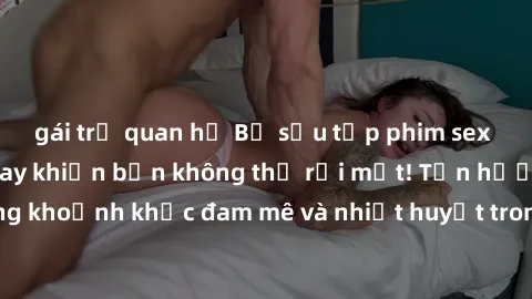 gái trẻ quan hệ Bộ sưu tập phim sex Mỹ hot nhất năm nay khiến bạn không thể rời mắt! Tận hưởng những khoảnh khắc đam mê và nhiệt huyết trong các tác phẩm nóng bỏng này!