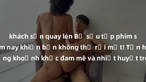khách sạn quay lén Bộ sưu tập phim sex Mỹ hot nhất năm nay khiến bạn không thể rời mắt! Tận hưởng những khoảnh khắc đam mê và nhiệt huyết trong các tác phẩm nóng bỏng này!