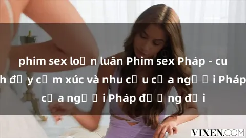 phim sex loạn luân Phim sex Pháp - cuộc hành trình đầy cảm xúc và nhu cầu của người Pháp đương đại