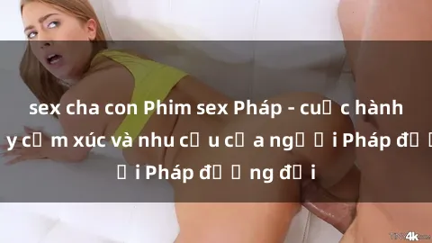 sex cha con Phim sex Pháp - cuộc hành trình đầy cảm xúc và nhu cầu của người Pháp đương đại