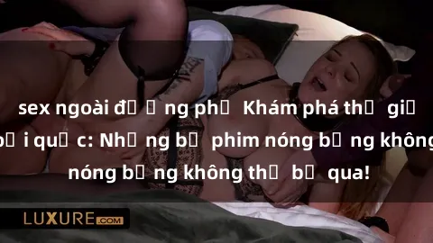 sex ngoài đường phố Khám phá thế giới phim sex ngoại quốc: Những bộ phim nóng bỏng không thể bỏ qua!