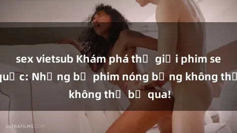 sex vietsub Khám phá thế giới phim sex ngoại quốc: Những bộ phim nóng bỏng không thể bỏ qua!