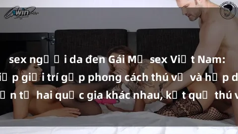 sex người da đen Gái Mỹ sex Việt Nam: Khi nền công nghiệp giải trí gặp phong cách thú vị và hấp dẫn từ hai quốc gia khác nhau, kết quả thú vị không thể bỏ qua.