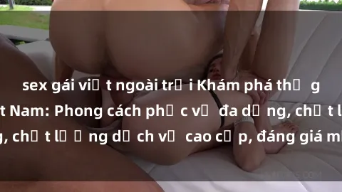 sex gái việt ngoài trời Khám phá thế giới của gái gọi Việt Nam: Phong cách phục vụ đa dạng, chất lượng dịch vụ cao cấp, đáng giá mọi khoản chi phí
