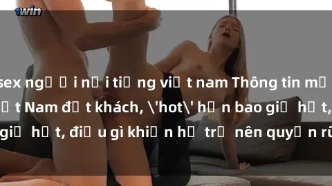 sex người nổi tiếng việt nam Thông tin mới: Gái call girl Việt Nam đắt khách, 'hot' hơn bao giờ hết, điều gì khiến họ trở nên quyến rũ và đáng chú ý?