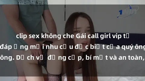 clip sex không che Gái call girl vip tư vấn chuyên nghiệp, đáp ứng mọi nhu cầu đặc biệt của quý ông. Dịch vụ đẳng cấp, bí mật và an toàn, hãy tìm hiểu ngay!