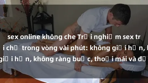 sex online không che Trải nghiệm sex trực tuyến tuyệt vời chỉ trong vòng vài phút: không giới hạn, không ràng buộc, thoải mái và đầy kích thích!