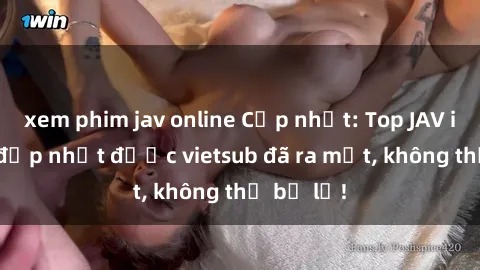 xem phim jav online Cập nhật: Top JAV idol xinh đẹp nhất được vietsub đã ra mắt, không thể bỏ lỡ!