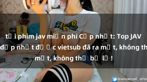 tải phim jav miễn phí Cập nhật: Top JAV idol xinh đẹp nhất được vietsub đã ra mắt, không thể bỏ lỡ!