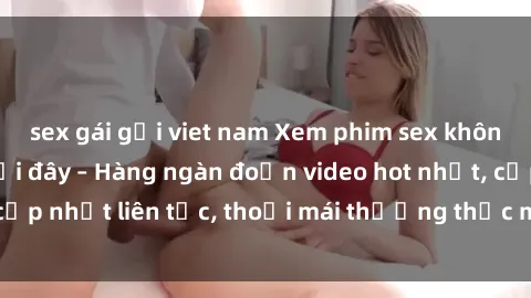 sex gái gọi viet nam Xem phim sex không che miễn phí tại đây – Hàng ngàn đoạn video hot nhất, cập nhật liên tục, thoải mái thưởng thức mà không tốn kém.