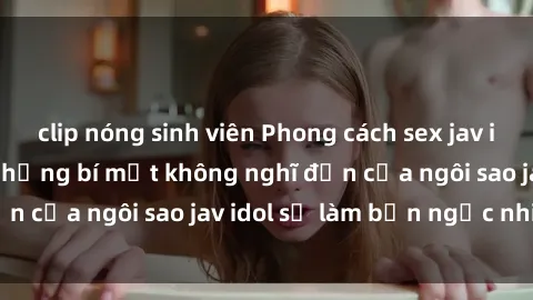 clip nóng sinh viên Phong cách sex jav idol siêu hấp dẫn: Những bí mật không nghĩ đến của ngôi sao jav idol sẽ làm bạn ngạc nhiên!