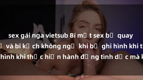 sex gái nga vietsub Bí mật sex bị quay lén: Những hậu quả và bi kịch không ngờ khi bị ghi hình khi thực hiện hành động tình dục mà không biết.