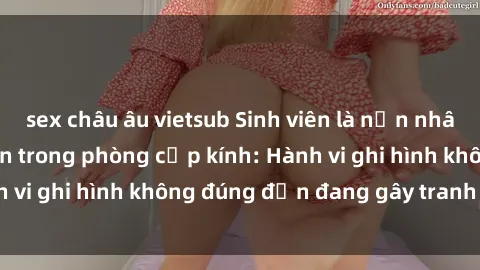 sex châu âu vietsub Sinh viên là nạn nhân của video quay lén trong phòng cấp kính: Hành vi ghi hình không đúng đắn đang gây tranh cãi lớn
