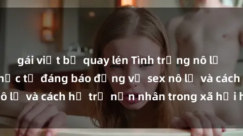 gái việt bị quay lén Tình trạng nô lệ tình dục: Những thực tế đáng báo động về sex nô lệ và cách hỗ trợ nạn nhân trong xã hội hiện nay