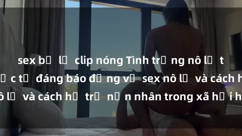 sex bị lộ clip nóng Tình trạng nô lệ tình dục: Những thực tế đáng báo động về sex nô lệ và cách hỗ trợ nạn nhân trong xã hội hiện nay