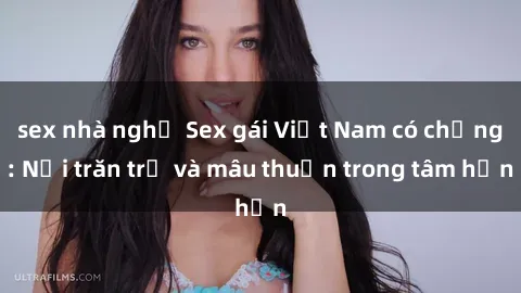 sex nhà nghỉ Sex gái Việt Nam có chồng: Nỗi trăn trở và mâu thuẫn trong tâm hồn