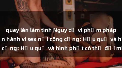 quay lén làm tình Nguy cơ vi phạm pháp luật khi thực hiện hành vi sex nơi công cộng: Hậu quả và hình phạt có thể đối mặt