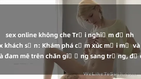sex online không che Trải nghiệm đỉnh cao tình yêu tại sex khách sạn: Khám phá cảm xúc mới mẻ và đam mê trên chăn giường sang trọng, độc đáo, không giới hạn.
