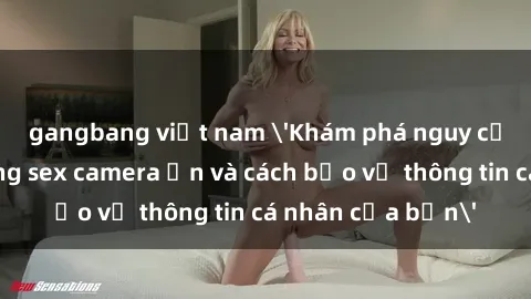 gangbang việt nam 'Khám phá nguy cơ của việc sử dụng sex camera ẩn và cách bảo vệ thông tin cá nhân của bạn'