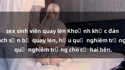 sex sinh viên quay lén Khoảnh khắc đáng buồn: Sex khách sạn bị quay lén, hậu quả nghiêm trọng cho cả hai bên.
