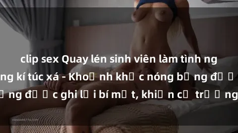 clip sex Quay lén sinh viên làm tình ngay trên giường trong kí túc xá - Khoảnh khắc nóng bỏng được ghi lại bí mật, khiến cả trường học xôn xao.