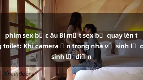 phim sex bắc âu Bí mật sex bị quay lén trong toilet: Khi camera ẩn trong nhà vệ sinh lộ diện