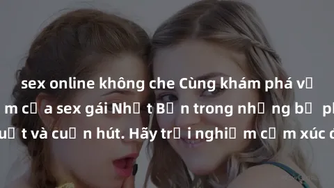 sex online không che Cùng khám phá vẻ đẹp và sức gợi cảm của sex gái Nhật Bản trong những bộ phim đầy nghệ thuật và cuốn hút. Hãy trải nghiệm cảm xúc đầy mới mẻ và sống động từ những cảnh quay tinh tế