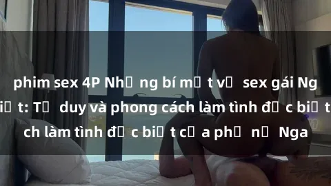 phim sex 4P Những bí mật về sex gái Nga mà bạn chưa biết: Tư duy và phong cách làm tình đặc biệt của phụ nữ Nga