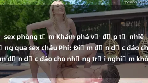 sex phòng tắm Khám phá vẻ đẹp tự nhiên và văn hóa đa dạng qua sex châu Phi: Điểm đến độc đáo cho những trải nghiệm khó quên